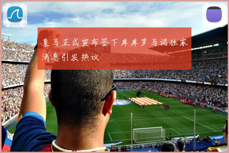 皇马正式宣布签下库库罗马诺独家消息引发热议