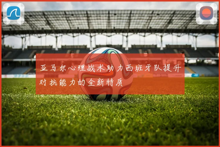 亚马尔心理战术助力西班牙队提升对抗能力的全新特质