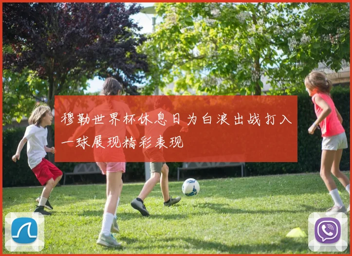 穆勒世界杯休息日为白浪出战打入一球展现精彩表现