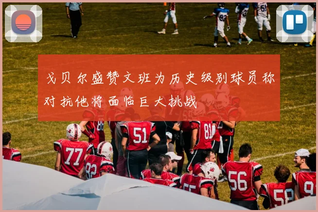 戈贝尔盛赞文班为历史级别球员称对抗他将面临巨大挑战