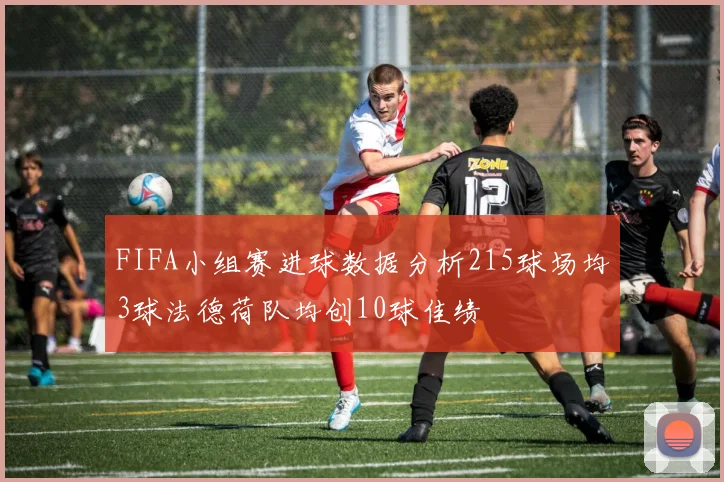 FIFA小组赛进球数据分析215球场均3球法德荷队均创10球佳绩