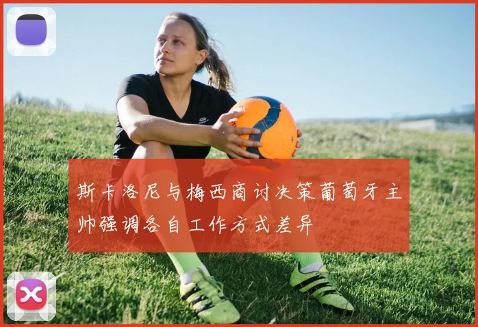 斯卡洛尼与梅西商讨决策葡萄牙主帅强调各自工作方式差异