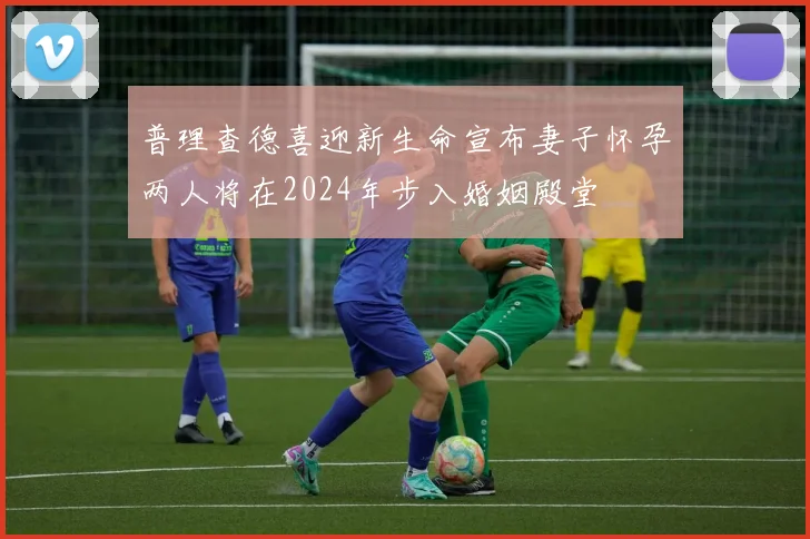 普理查德喜迎新生命宣布妻子怀孕两人将在2024年步入婚姻殿堂