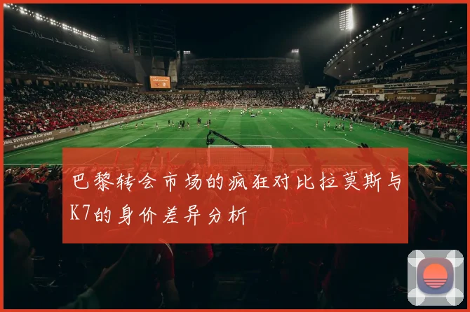 巴黎转会市场的疯狂对比拉莫斯与K7的身价差异分析