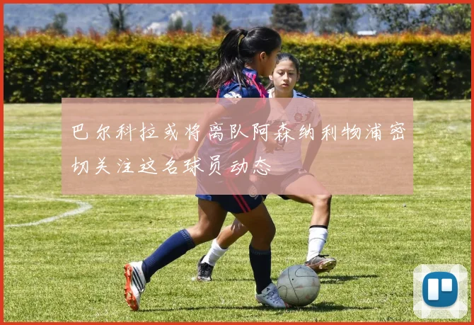 巴尔科拉或将离队阿森纳利物浦密切关注这名球员动态