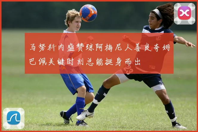 马努科内盛赞琼阿梅尼人善良夸姆巴佩关键时刻总能挺身而出