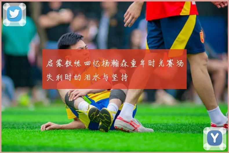启蒙教练回忆杨瀚森童年时光赛场失利时的泪水与坚持