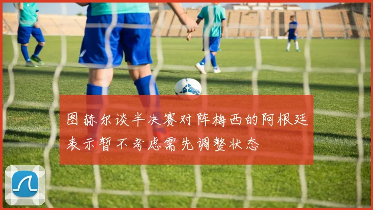 图赫尔谈半决赛对阵梅西的阿根廷表示暂不考虑需先调整状态