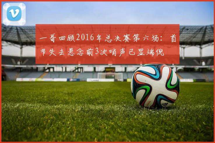 一哥回顾2016年总决赛第六场：首节失去悬念前3次哨声已显端倪
