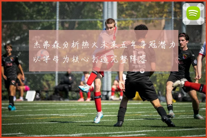 杰弗森分析热火未来五年争冠潜力以字母为核心打造完整阵容