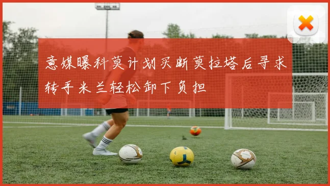 意媒曝科莫计划买断莫拉塔后寻求转手米兰轻松卸下负担