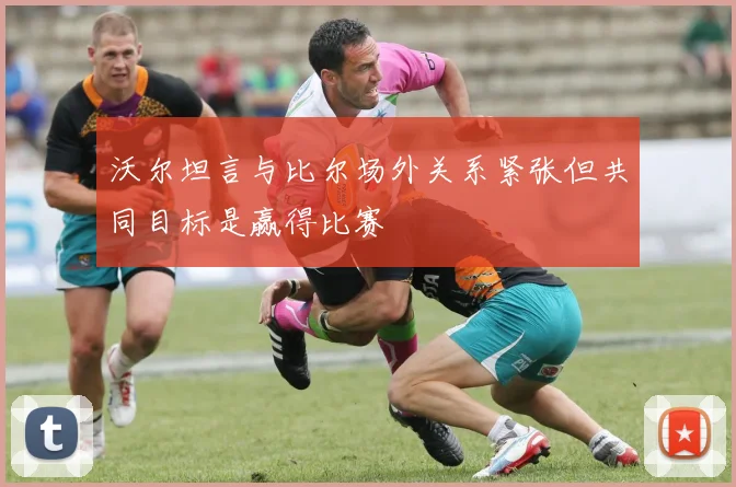 沃尔坦言与比尔场外关系紧张但共同目标是赢得比赛