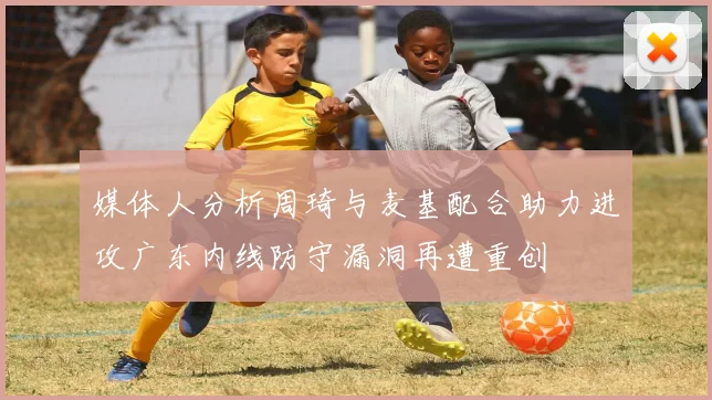 媒体人分析周琦与麦基配合助力进攻广东内线防守漏洞再遭重创