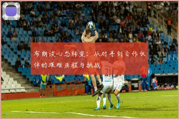 布朗谈心态转变:从对手到合作伙伴的艰难历程与挑战