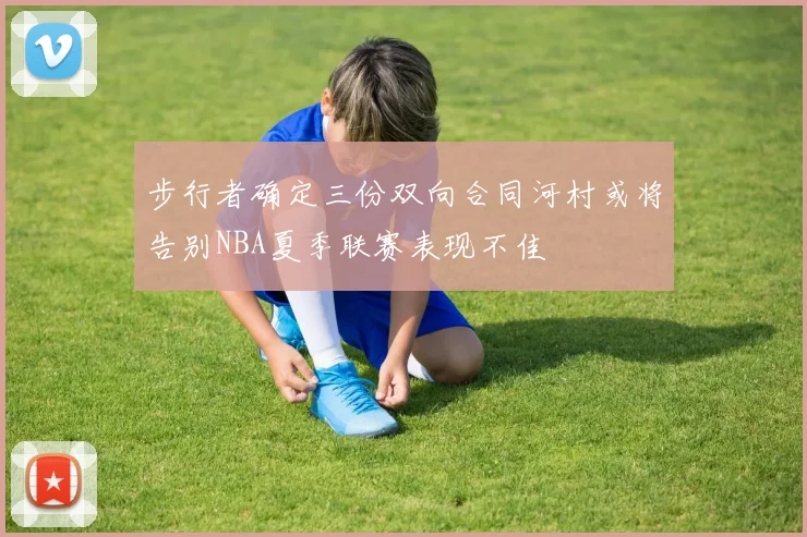 步行者确定三份双向合同河村或将告别NBA夏季联赛表现不佳