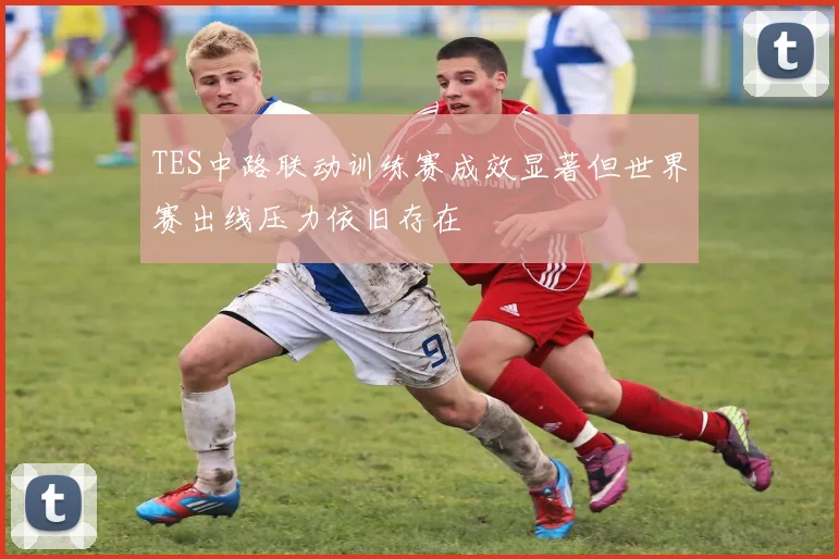 TES中路联动训练赛成效显著但世界赛出线压力依旧存在