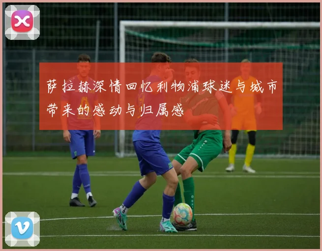 萨拉赫深情回忆利物浦球迷与城市带来的感动与归属感