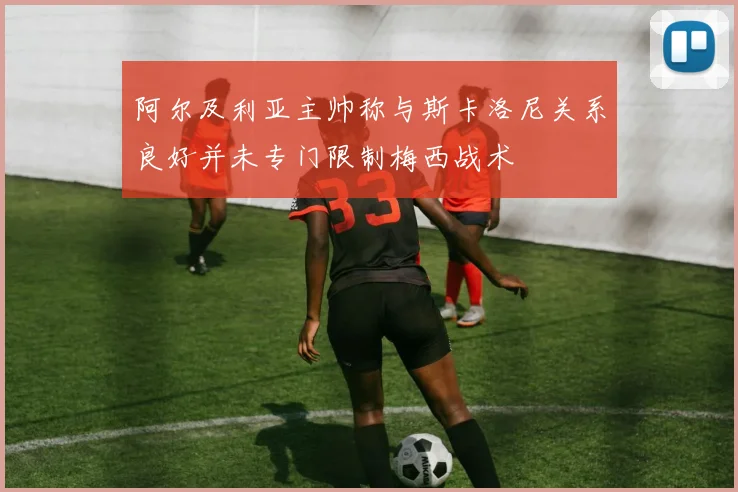 阿尔及利亚主帅称与斯卡洛尼关系良好并未专门限制梅西战术