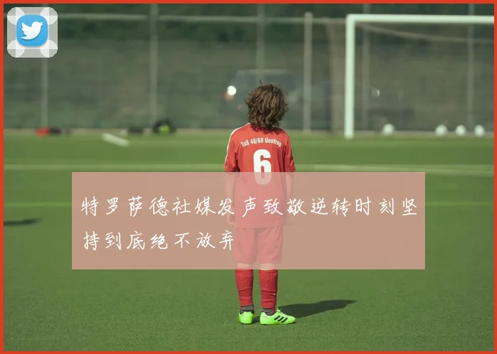 特罗萨德社媒发声致敬逆转时刻坚持到底绝不放弃