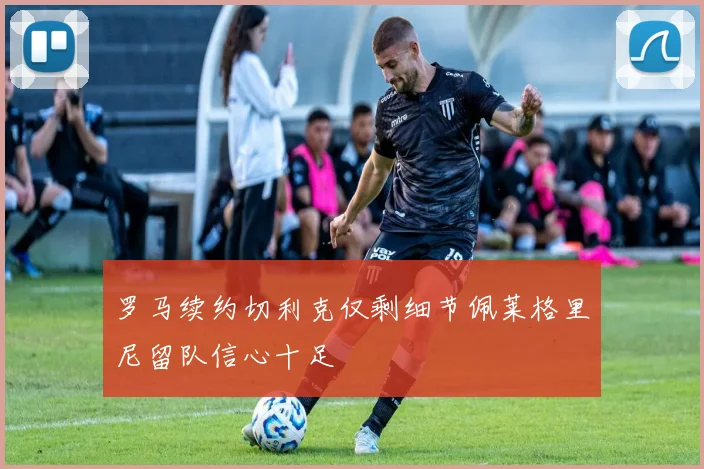 罗马续约切利克仅剩细节佩莱格里尼留队信心十足