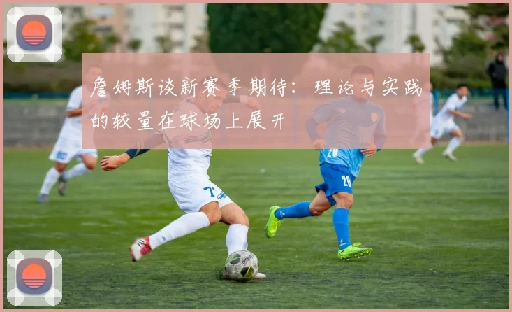 詹姆斯谈新赛季期待：理论与实践的较量在球场上展开