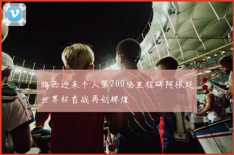 梅西迎来个人第200场里程碑阿根廷世界杯首战再创辉煌